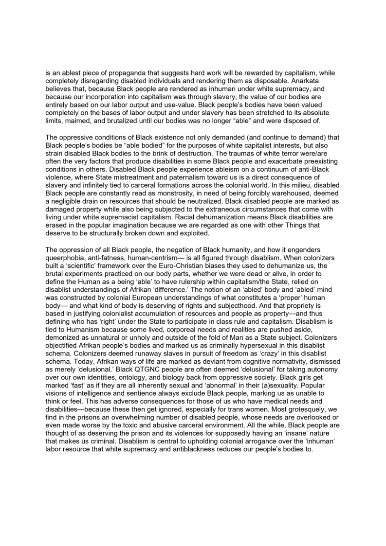 is an ablest piece of propaganda that suggests hard work will be rewarded by capitalism, while
completely disregarding disabled individuals and rendering them as disposable. Anarkata
believes that, because Black people are rendered as inhuman under white supremacy, and
because our incorporation into capitalism was through slavery, the value of our bodies are
entirely based on our labor output and use-value. Black people's bodies have been valued
completely on the bases of labor output and under slavery has been stretched to its absolute
limits, maimed, and brutalized until our bodies was no longer “able” and were disposed of.

The oppressive conditions of Black existence not only demanded (and continue to demand) that
Black people's bodies be “able bodied” for the purposes of white capitalist interests, but also

strain disabled Black bodies to the brink of destruction. The traumas of white terror were/are
often the very factors that produce disabilities in some Black people and exacerbate preexisting
conditions in others. Disabled Black people experience ableism on a continuum of anti-Black
violence, where State mistreatment and paternalism toward us is a direct consequence of
slavery and infinitely tied to carceral formations across the colonial world. In this milieu, disabled
Black people are constantly read as monstrosity, in need of being forcibly warehoused, deemed
a negligible drain on resources that should be neutralized. Black disabled people are marked as
damaged property while also being subjected to the extraneous circumstances that come with
living under white supremacist capitalism. Racial dehumanization means Black disabilities are
erased in the popular imagination because we are regarded as one with other Things that
deserve to be structurally broken down and exploited,

   

 

The oppression of all Black people, the negation of Black humanity, and how it engenders
queerphobia, anti-fatness, human-centrism— is all figured through disablism. When colonizers
built a ‘scientific’ framework over the Euro-Christian biases they used to dehumanize us, the
brutal experiments practiced on our body parts, whether we were dead or alive, in order to
define the Human as a being ‘able’ to have rulership wi lismithe State, relied on
disablist understandings of Afrikan ‘difference.’ The notion of an ‘abled’ body and ‘abled’ mind
was constructed by colonial European understandings of what constitutes a ‘proper’ human
body— and what kind of body is deserving of rights and subjecthood. And that propriety is
based in justifying colonialist accumulation of resources and people as property—and thus
defining who has ‘right’ under the State to participate in class rule and capitalism. Disablism is
tied to Humanism because some lived, corporeal needs and realities are pushed aside,
demonized as unnatural or unholy and outside of the fold of Man as a State subject. Colonizers
objectified Afrikan people's bodies and marked us as criminally hypersexual in this disablist
schema. Colonizers deemed runaway slaves in pursuit of freedom as ‘crazy’ in this disablist
schema. Today, Afrikan ways of life are marked as deviant from cognitive normativity, dismissed
as merely ‘delusional.’ Black QTGNC people are often deemed ‘delusional’ for taking autonomy
over our own identities, ontology, and biology back from oppressive society. Black girls get
marked ‘fast’ as if they are all inherently sexual and ‘abnormal’ in their (a)sexuality. Popular
Visions of intelligence and sentience always exclude Black people, marking us as unable to
think or feel. This has adverse consequences for those of us who have medical needs and
disabilities—because these then get ignored, especially for trans women. Most grotesquely, we
find in the prisons an overwhelming number of disabled people, whose needs are overlooked or
even made worse by the toxic and abusive carceral environment. All the while, Black people are
thought of as deserving the prison and its violences for supposedly having an ‘insane’ nature
that makes us criminal. Disablism is central to upholding colonial arrogance over the ‘inhuman’
labor resource that white supremacy and antiblackness reduces our people's bodies to.

 

 

 

  

  
